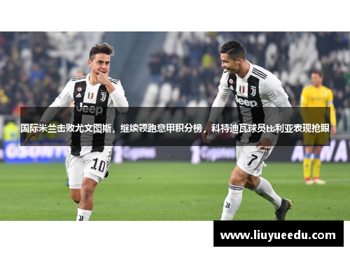 国际米兰击败尤文图斯，继续领跑意甲积分榜，科特迪瓦球员比利亚表现抢眼