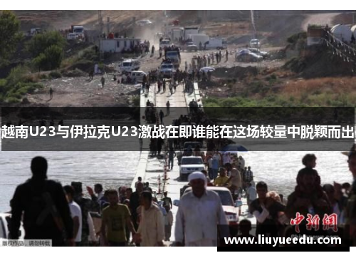越南U23与伊拉克U23激战在即谁能在这场较量中脱颖而出