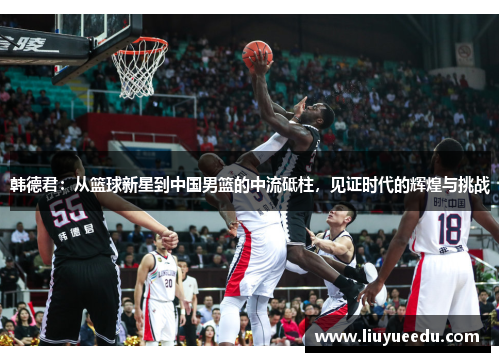 韩德君：从篮球新星到中国男篮的中流砥柱，见证时代的辉煌与挑战